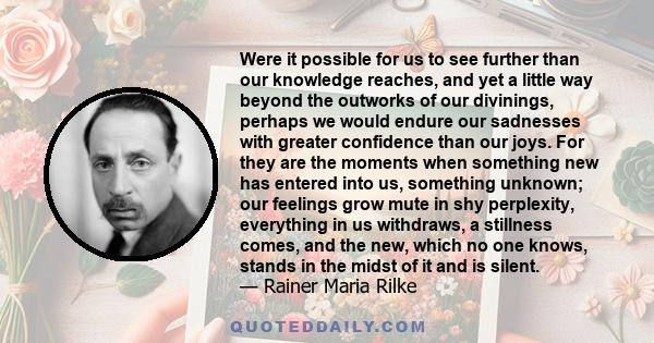 Were it possible for us to see further than our knowledge reaches, and yet a little way beyond the outworks of our divinings, perhaps we would endure our sadnesses with greater confidence than our joys. For they are the
