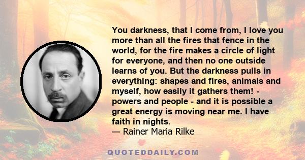 You darkness, that I come from, I love you more than all the fires that fence in the world, for the fire makes a circle of light for everyone, and then no one outside learns of you. But the darkness pulls in everything: