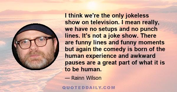 I think we're the only jokeless show on television. I mean really, we have no setups and no punch lines. It's not a joke show. There are funny lines and funny moments but again the comedy is born of the human experience