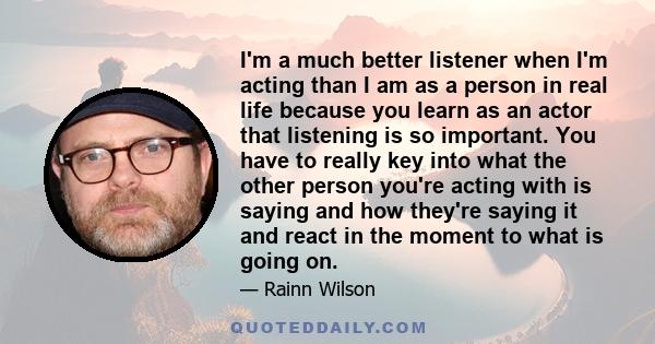 I'm a much better listener when I'm acting than I am as a person in real life because you learn as an actor that listening is so important. You have to really key into what the other person you're acting with is saying
