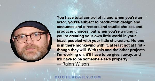 You have total control of it, and when you're an actor, you're subject to production design and costumes and directors and studio choices and producer choices, but when you're writing it, you're creating your own little