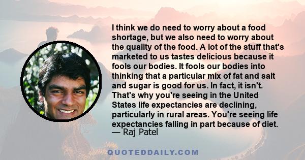 I think we do need to worry about a food shortage, but we also need to worry about the quality of the food. A lot of the stuff that's marketed to us tastes delicious because it fools our bodies. It fools our bodies into