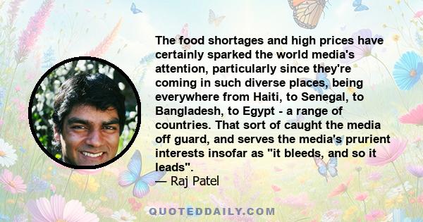 The food shortages and high prices have certainly sparked the world media's attention, particularly since they're coming in such diverse places, being everywhere from Haiti, to Senegal, to Bangladesh, to Egypt - a range