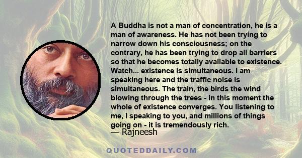 A Buddha is not a man of concentration, he is a man of awareness. He has not been trying to narrow down his consciousness; on the contrary, he has been trying to drop all barriers so that he becomes totally available to