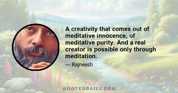 A creativity that comes out of meditative innocence, of meditative purity. And a real creator is possible only through meditation.