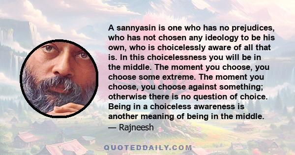 A sannyasin is one who has no prejudices, who has not chosen any ideology to be his own, who is choicelessly aware of all that is. In this choicelessness you will be in the middle. The moment you choose, you choose some