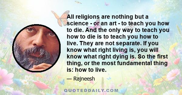All religions are nothing but a science - or an art - to teach you how to die. And the only way to teach you how to die is to teach you how to live. They are not separate. If you know what right living is, you will know