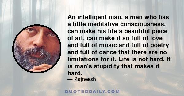 An intelligent man, a man who has a little meditative consciousness, can make his life a beautiful piece of art, can make it so full of love and full of music and full of poetry and full of dance that there are no