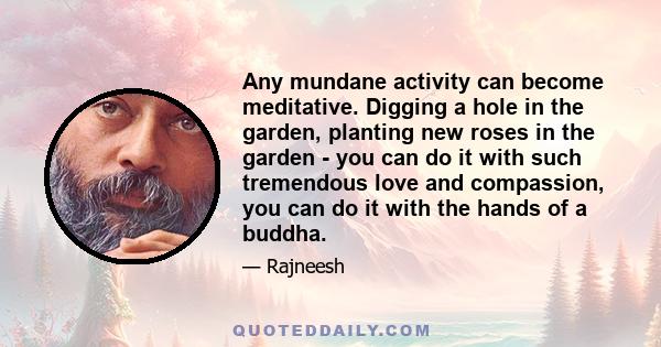 Any mundane activity can become meditative. Digging a hole in the garden, planting new roses in the garden - you can do it with such tremendous love and compassion, you can do it with the hands of a buddha.