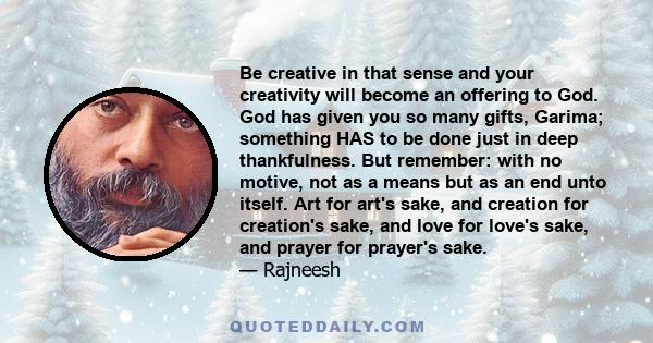 Be creative in that sense and your creativity will become an offering to God. God has given you so many gifts, Garima; something HAS to be done just in deep thankfulness. But remember: with no motive, not as a means but