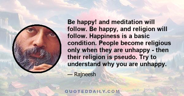 Be happy! and meditation will follow. Be happy, and religion will follow. Happiness is a basic condition. People become religious only when they are unhappy - then their religion is pseudo. Try to understand why you are