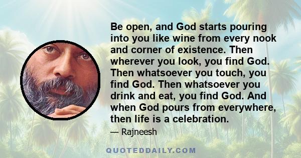 Be open, and God starts pouring into you like wine from every nook and corner of existence. Then wherever you look, you find God. Then whatsoever you touch, you find God. Then whatsoever you drink and eat, you find God.