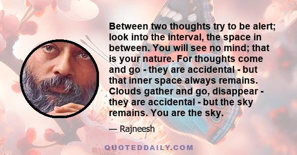 Between two thoughts try to be alert; look into the interval, the space in between. You will see no mind; that is your nature. For thoughts come and go - they are accidental - but that inner space always remains. Clouds