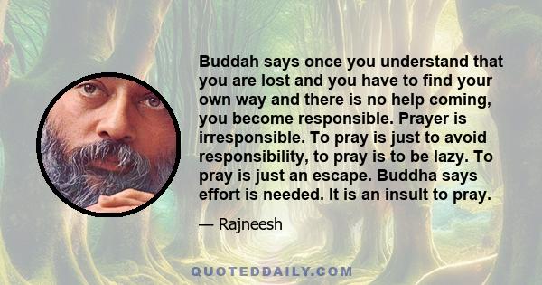 Buddah says once you understand that you are lost and you have to find your own way and there is no help coming, you become responsible. Prayer is irresponsible. To pray is just to avoid responsibility, to pray is to be
