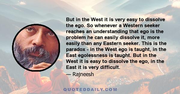 But in the West it is very easy to dissolve the ego. So whenever a Western seeker reaches an understanding that ego is the problem he can easily dissolve it, more easily than any Eastern seeker. This is the paradox - in