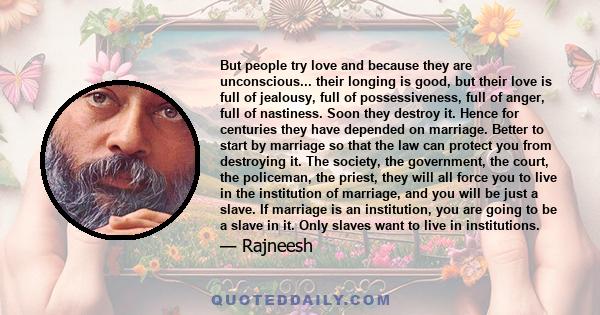 But people try love and because they are unconscious... their longing is good, but their love is full of jealousy, full of possessiveness, full of anger, full of nastiness. Soon they destroy it. Hence for centuries they