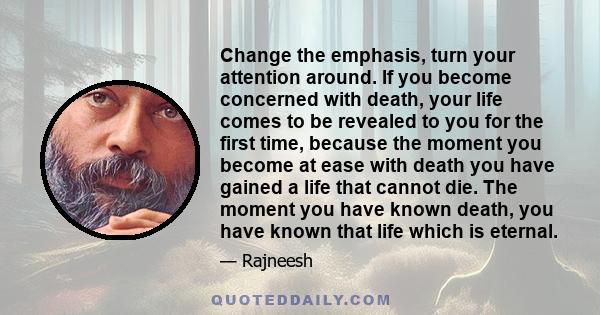 Change the emphasis, turn your attention around. If you become concerned with death, your life comes to be revealed to you for the first time, because the moment you become at ease with death you have gained a life that