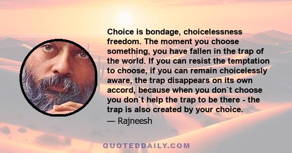 Choice is bondage, choicelessness freedom. The moment you choose something, you have fallen in the trap of the world. If you can resist the temptation to choose, if you can remain choicelessly aware, the trap disappears