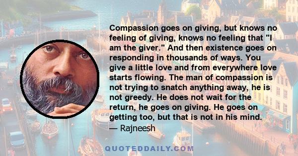 Compassion goes on giving, but knows no feeling of giving, knows no feeling that I am the giver. And then existence goes on responding in thousands of ways. You give a little love and from everywhere love starts