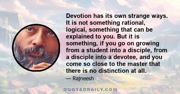 Devotion has its own strange ways. It is not something rational, logical, something that can be explained to you. But it is something, if you go on growing from a student into a disciple, from a disciple into a devotee,