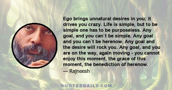 Ego brings unnatural desires in you; it drives you crazy. Life is simple, but to be simple one has to be purposeless. Any goal, and you can`t be simple. Any goal and you can`t be herenow. Any goal and the desire will
