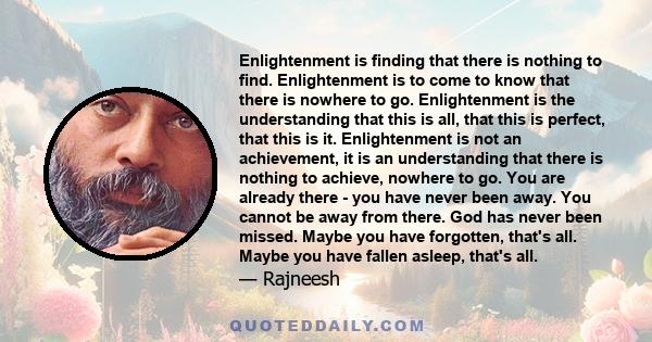 Enlightenment is finding that there is nothing to find. Enlightenment is to come to know that there is nowhere to go. Enlightenment is the understanding that this is all, that this is perfect, that this is it.