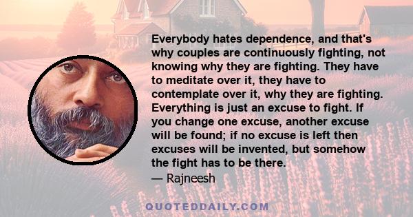 Everybody hates dependence, and that's why couples are continuously fighting, not knowing why they are fighting. They have to meditate over it, they have to contemplate over it, why they are fighting. Everything is just