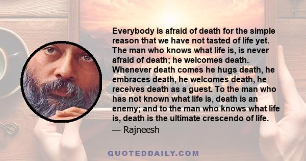 Everybody is afraid of death for the simple reason that we have not tasted of life yet. The man who knows what life is, is never afraid of death; he welcomes death. Whenever death comes he hugs death, he embraces death,
