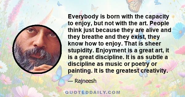 Everybody is born with the capacity to enjoy, but not with the art. People think just because they are alive and they breathe and they exist, they know how to enjoy. That is sheer stupidity. Enjoyment is a great art, it
