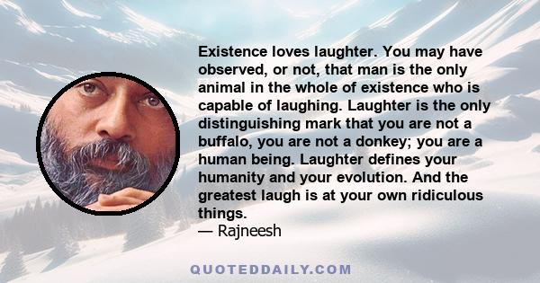 Existence loves laughter. You may have observed, or not, that man is the only animal in the whole of existence who is capable of laughing. Laughter is the only distinguishing mark that you are not a buffalo, you are not