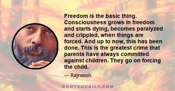 Freedom is the basic thing. Consciousness grows in freedom and starts dying, becomes paralyzed and crippled, when things are forced. And up to now, this has been done. This is the greatest crime that parents have always