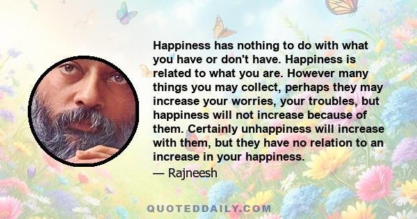 Happiness has nothing to do with what you have or don't have. Happiness is related to what you are. However many things you may collect, perhaps they may increase your worries, your troubles, but happiness will not