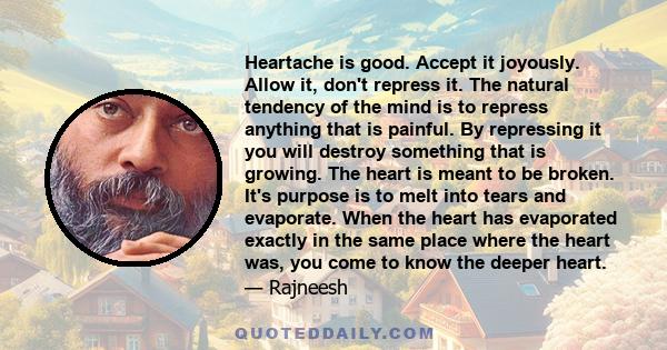 Heartache is good. Accept it joyously. Allow it, don't repress it. The natural tendency of the mind is to repress anything that is painful. By repressing it you will destroy something that is growing. The heart is meant