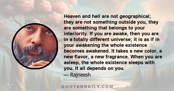 Heaven and hell are not geographical; they are not something outside you, they are something that belongs to your interiority. If you are awake, then you are in a totally different universe; it is as if in your
