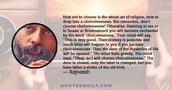 How not to choose is the whole art of religion, how to drop into a choicelessness. But remember, don`t choose choicelessness! Otherwise, listening to me or to Sosan or Krishnamurti you will become enchanted by the word