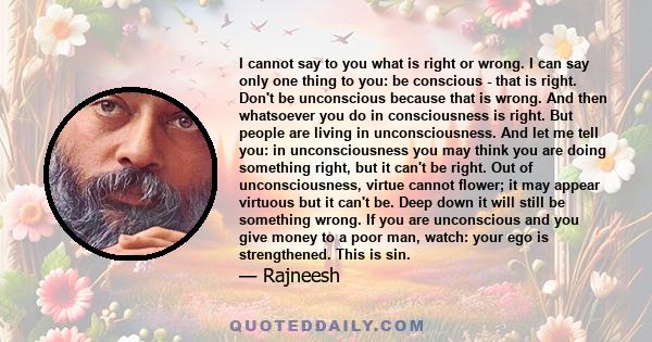 I cannot say to you what is right or wrong. I can say only one thing to you: be conscious - that is right. Don't be unconscious because that is wrong. And then whatsoever you do in consciousness is right. But people are