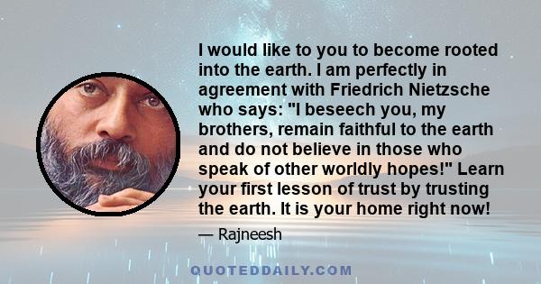 I would like to you to become rooted into the earth. I am perfectly in agreement with Friedrich Nietzsche who says: I beseech you, my brothers, remain faithful to the earth and do not believe in those who speak of other