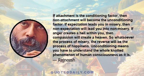 If attachment is the conditioning factor, then non-attachment will become the unconditioning factor. If expectation leads you in misery, then non-expectation will lead you into non-misery. If anger creates a hell within