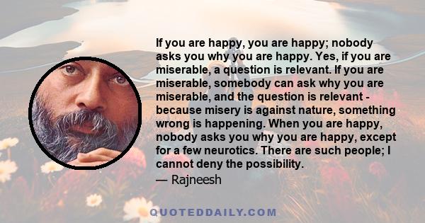 If you are happy, you are happy; nobody asks you why you are happy. Yes, if you are miserable, a question is relevant. If you are miserable, somebody can ask why you are miserable, and the question is relevant - because