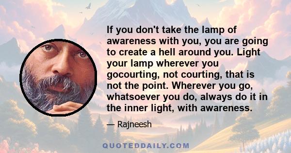 If you don't take the lamp of awareness with you, you are going to create a hell around you. Light your lamp wherever you gocourting, not courting, that is not the point. Wherever you go, whatsoever you do, always do it