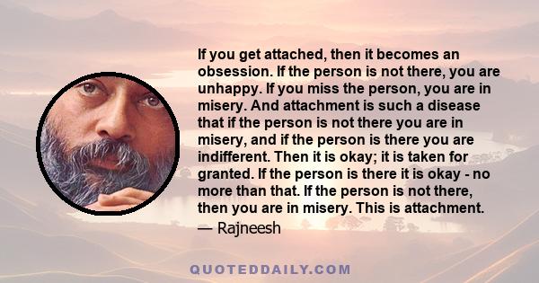 If you get attached, then it becomes an obsession. If the person is not there, you are unhappy. If you miss the person, you are in misery. And attachment is such a disease that if the person is not there you are in