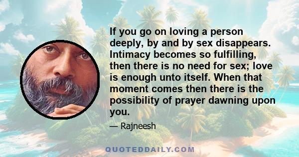If you go on loving a person deeply, by and by sex disappears. Intimacy becomes so fulfilling, then there is no need for sex; love is enough unto itself. When that moment comes then there is the possibility of prayer