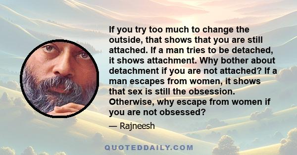 If you try too much to change the outside, that shows that you are still attached. If a man tries to be detached, it shows attachment. Why bother about detachment if you are not attached? If a man escapes from women, it