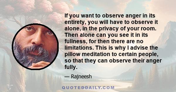 If you want to observe anger in its entirety, you will have to observe it alone, in the privacy of your room. Then alone can you see it in its fullness, for then there are no limitations. This is why I advise the pillow