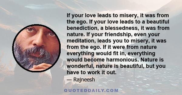 If your love leads to misery, it was from the ego. If your love leads to a beautiful benediction, a blessedness, it was from nature. If your friendship, even your meditation, leads you to misery, it was from the ego. If