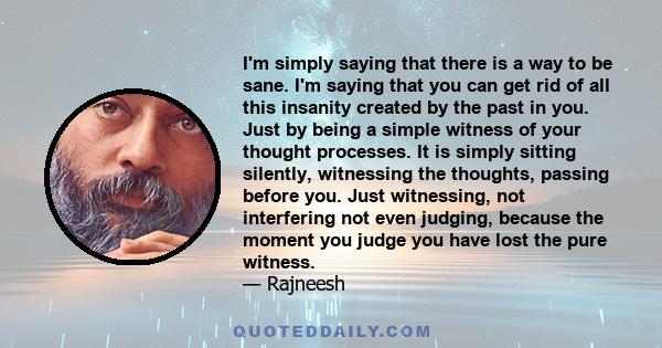 I'm simply saying that there is a way to be sane. I'm saying that you can get rid of all this insanity created by the past in you. Just by being a simple witness of your thought processes. It is simply sitting silently,