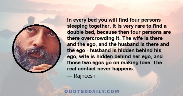 In every bed you will find four persons sleeping together. It is very rare to find a double bed, because then four persons are there overcrowding it. The wife is there and the ego, and the husband is there and the ego -