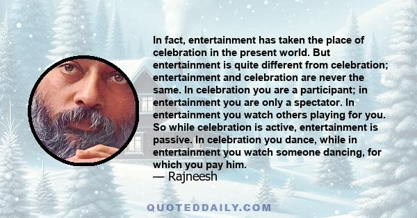 In fact, entertainment has taken the place of celebration in the present world. But entertainment is quite different from celebration; entertainment and celebration are never the same. In celebration you are a