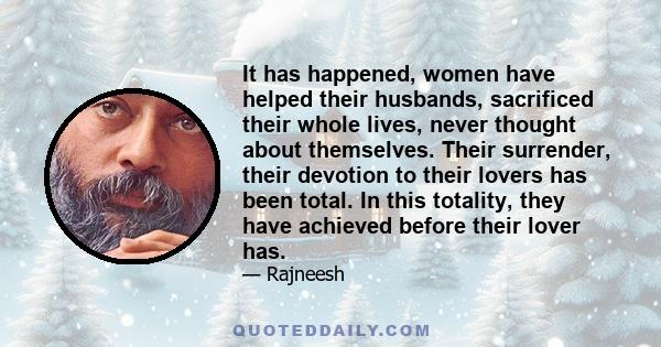 It has happened, women have helped their husbands, sacrificed their whole lives, never thought about themselves. Their surrender, their devotion to their lovers has been total. In this totality, they have achieved