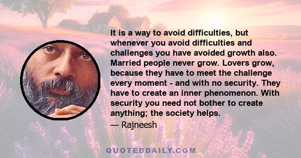 It is a way to avoid difficulties, but whenever you avoid difficulties and challenges you have avoided growth also. Married people never grow. Lovers grow, because they have to meet the challenge every moment - and with